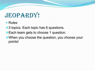 Jeopardy!
 Rules
3 topics. Each topic has 6 questions.
Each team gets to choose 1 question.
When you choose the question, you choose your
 points!
 