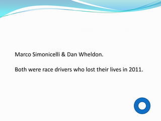 Marco Simonicelli & Dan Wheldon.

Both were race drivers who lost their lives in 2011.
 