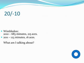 20/-10

 Wimbledon:
  2010 – 683 minutes, 215 aces.
 2011 – 123 minutes, 16 aces.

  What am I talking about?
 