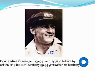 Don Bradman’s average is 99.94. So they paid tribute by
celebrating his 100th Birthday 99.94 years after his birthday
 