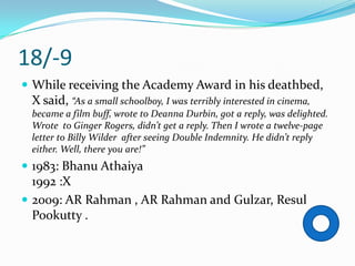 18/-9
 While receiving the Academy Award in his deathbed,
 X said, “As a small schoolboy, I was terribly interested in cinema,
 became a film buff, wrote to Deanna Durbin, got a reply, was delighted.
 Wrote to Ginger Rogers, didn’t get a reply. Then I wrote a twelve-page
 letter to Billy Wilder after seeing Double Indemnity. He didn’t reply
 either. Well, there you are!”
 1983: Bhanu Athaiya
  1992 :X
 2009: AR Rahman , AR Rahman and Gulzar, Resul
  Pookutty .
 