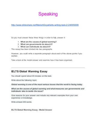 Speaking
http://www.slideshare.net/ManishGoyat/ielts-writing-task-2-24695608
So you must answer these three things in order to fully answer it:
1. What are the causes of global warming?
2. What can governments do about it?
3. What can individuals do about it?
This essay has been divided into two paragraphs.
However, you could write a separate paragraph about each of the above points if you
wanted.
Take a look at the model answer and examine how it has been organized.
IELTS Global Warming Essay
You should spend about 40 minutes on this task.
Write about the following topic:
Global warming is one of the most serious issues that the world is facing today.
What are the causes of global warming and what measures can governments and
individuals take to tackle the issue?
Give reasons for your answer and include any relevant examples from your own
experience or knowledge.
Write at least 250 words.
IELTS Global Warming Essay - Model Answer
 