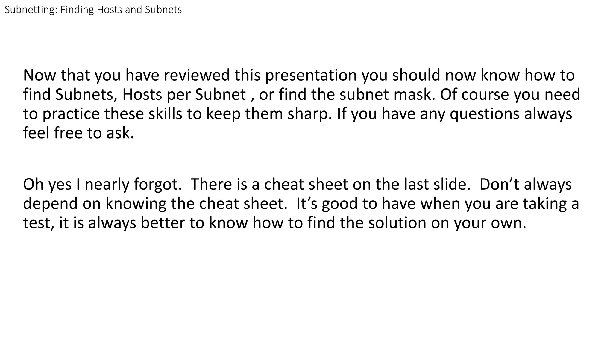 Now that you have reviewed this presentation you should now know how to
find Subnets, Hosts per Subnet , or find the subnet mask. Of course you need
to practice these skills to keep them sharp. If you have any questions always
feel free to ask.
Oh yes I nearly forgot. There is a cheat sheet on the last slide. Don’t always
depend on knowing the cheat sheet. It’s good to have when you are taking a
test, it is always better to know how to find the solution on your own.
Subnetting: Finding Hosts and Subnets
 