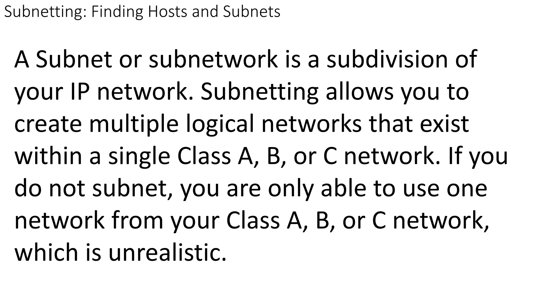 Subnetting: Finding Hosts and Subnets
A Subnet or subnetwork is a subdivision of
your IP network. Subnetting allows you to
create multiple logical networks that exist
within a single Class A, B, or C network. If you
do not subnet, you are only able to use one
network from your Class A, B, or C network,
which is unrealistic.
 