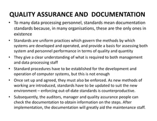 QUALITY ASSURANCE AND DOCUMENTATION
• To many data processing personnel, standards mean documentation
standards because, in many organisations, these are the only ones in
existence
• Standards are uniform practices which govern the methods by which
systems are developed and operated, and provide a basis for assessing both
system and personnel performance in terms of quality and quantity
• They give a clear understanding of what is required to both management
and data processing staff
• Standard procedures have to be established for the development and
operation of computer systems, but this is not enough
• Once set up and agreed, they must also be enforced. As new methods of
working are introduced, standards have to be updated to suit the new
environment – enforcing out-of-date standards is counterproductive.
• Subsequently, the auditors, manager and quality assurance people can
check the documentation to obtain information on the steps. After
implementation, the documentation will greatly aid the maintenance staff.
 