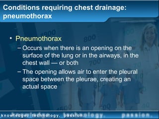 Conditions requiring chest drainage:
pneumothorax
• Pneumothorax
– Occurs when there is an opening on the
surface of the lung or in the airways, in the
chest wall — or both
– The opening allows air to enter the pleural
space between the pleurae, creating an
actual space
 
