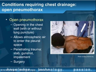 Conditions requiring chest drainage:
open pneumothorax
• Open pneumothorax
– Opening in the chest
wall (with or without
lung puncture)
– Allows atmospheric air
to enter the pleural
space
– Penetrating trauma:
stab, gunshot,
impalement
– Surgery
Photo courtesy trauma.org
 
