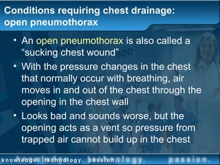 Conditions requiring chest drainage:
open pneumothorax
• An open pneumothorax is also called a
“sucking chest wound”
• With the pressure changes in the chest
that normally occur with breathing, air
moves in and out of the chest through the
opening in the chest wall
• Looks bad and sounds worse, but the
opening acts as a vent so pressure from
trapped air cannot build up in the chest
 