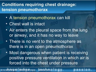 Conditions requiring chest drainage:
tension pneumothorax
• A tension pneumothorax can kill
• Chest wall is intact
• Air enters the pleural space from the lung
or airway, and it has no way to leave
• There is no vent to the atmosphere as
there is in an open pneumothorax
• Most dangerous when patient is receiving
positive pressure ventilation in which air is
forced into the chest under pressure
 