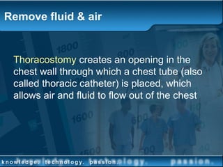 Remove fluid & air
Thoracostomy creates an opening in the
chest wall through which a chest tube (also
called thoracic catheter) is placed, which
allows air and fluid to flow out of the chest
 