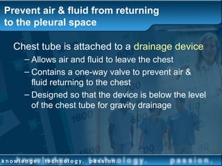 Prevent air & fluid from returning
to the pleural space
Chest tube is attached to a drainage device
– Allows air and fluid to leave the chest
– Contains a one-way valve to prevent air &
fluid returning to the chest
– Designed so that the device is below the level
of the chest tube for gravity drainage
 