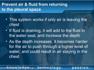 Prevent air & fluid from returning
to the pleural space
• This system works if only air is leaving the
chest
• If fluid is draining, it will add to the fluid in
the water seal, and increase the depth
• As the depth increases, it becomes harder
for the air to push through a higher level of
water, and could result in air staying in the
chest
 