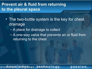 Prevent air & fluid from returning
to the pleural space
• The two-bottle system is the key for chest
drainage
– A place for drainage to collect
– A one-way valve that prevents air or fluid from
returning to the chest
 
