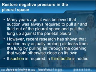Restore negative pressure in the
pleural space
• Many years ago, it was believed that
suction was always required to pull air and
fluid out of the pleural space and pull the
lung up against the parietal pleura
• However, recent research has shown that
suction may actually prolong air leaks from
the lung by pulling air through the opening
that would otherwise close on its own
• If suction is required, a third bottle is added
 