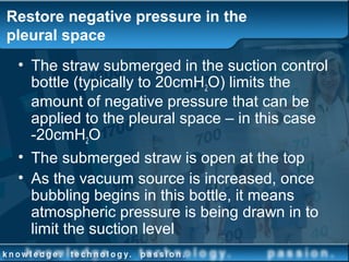 Restore negative pressure in the
pleural space
• The straw submerged in the suction control
bottle (typically to 20cmH2O) limits the
amount of negative pressure that can be
applied to the pleural space – in this case
-20cmH2O
• The submerged straw is open at the top
• As the vacuum source is increased, once
bubbling begins in this bottle, it means
atmospheric pressure is being drawn in to
limit the suction level
 