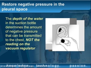 Restore negative pressure in the
pleural space
The depth of the water
in the suction bottle
determines the amount
of negative pressure
that can be transmitted
to the chest, NOT the
reading on the
vacuum regulator
 