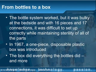 From bottles to a box
• The bottle system worked, but it was bulky
at the bedside and with 16 pieces and 17
connections, it was difficult to set up
correctly while maintaining sterility of all of
the parts
• In 1967, a one-piece, disposable plastic
box was introduced
• The box did everything the bottles did –
and more
 