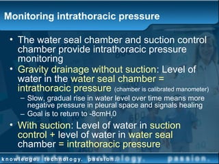 Monitoring intrathoracic pressure
• The water seal chamber and suction control
chamber provide intrathoracic pressure
monitoring
• Gravity drainage without suction: Level of
water in the water seal chamber =
intrathoracic pressure (chamber is calibrated manometer)
– Slow, gradual rise in water level over time means more
negative pressure in pleural space and signals healing
– Goal is to return to -8cmH20
• With suction: Level of water in suction
control + level of water in water seal
chamber = intrathoracic pressure
 