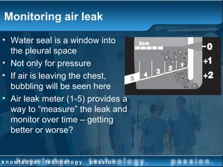 Monitoring air leak
• Water seal is a window into
the pleural space
• Not only for pressure
• If air is leaving the chest,
bubbling will be seen here
• Air leak meter (1-5) provides a
way to “measure” the leak and
monitor over time – getting
better or worse?
 