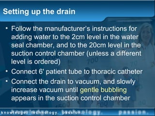 Setting up the drain
• Follow the manufacturer’s instructions for
adding water to the 2cm level in the water
seal chamber, and to the 20cm level in the
suction control chamber (unless a different
level is ordered)
• Connect 6' patient tube to thoracic catheter
• Connect the drain to vacuum, and slowly
increase vacuum until gentle bubbling
appears in the suction control chamber
 