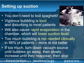 Setting up suction
• You don’t need to boil spaghetti!
• Vigorous bubbling is loud
and disturbing to most patients
• Will also cause rapid evaporation in the
chamber, which will lower suction level
• Too much bubbling is not needed clinically
in 98% of patients – more is not better
• If too much, turn down vacuum source
until bubbles go away, then slowly
increase until they reappear, then stop
 