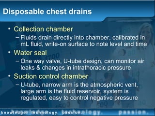 Disposable chest drains
• Collection chamber
– Fluids drain directly into chamber, calibrated in
mL fluid, write-on surface to note level and time
• Water seal
– One way valve, U-tube design, can monitor air
leaks & changes in intrathoracic pressure
• Suction control chamber
– U-tube, narrow arm is the atmospheric vent,
large arm is the fluid reservoir, system is
regulated, easy to control negative pressure
 