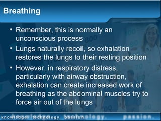 Breathing
• Remember, this is normally an
unconscious process
• Lungs naturally recoil, so exhalation
restores the lungs to their resting position
• However, in respiratory distress,
particularly with airway obstruction,
exhalation can create increased work of
breathing as the abdominal muscles try to
force air out of the lungs
 