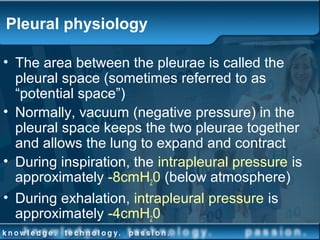 Pleural physiology
• The area between the pleurae is called the
pleural space (sometimes referred to as
“potential space”)
• Normally, vacuum (negative pressure) in the
pleural space keeps the two pleurae together
and allows the lung to expand and contract
• During inspiration, the intrapleural pressure is
approximately -8cmH20 (below atmosphere)
• During exhalation, intrapleural pressure is
approximately -4cmH20
 
