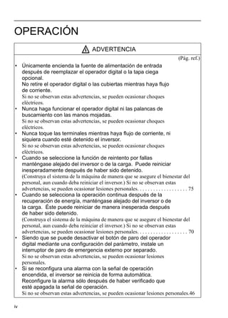 iv
OPERACIÓN
ADVERTENCIA
(Pág. ref.)
• Únicamente encienda la fuente de alimentación de entrada
después de reemplazar el operador digital o la tapa ciega
opcional.
No retire el operador digital o las cubiertas mientras haya flujo
de corriente.
Si no se observan estas advertencias, se pueden ocasionar choques
eléctricos.
• Nunca haga funcionar el operador digital ni las palancas de
buscamiento con las manos mojadas.
Si no se observan estas advertencias, se pueden ocasionar choques
eléctricos.
• Nunca toque las terminales mientras haya flujo de corriente, ni
siquiera cuando esté detenido el inversor.
Si no se observan estas advertencias, se pueden ocasionar choques
eléctricos.
• Cuando se seleccione la función de reintento por fallas
manténgase alejado del inversor o de la carga. Puede reiniciar
inesperadamente después de haber sido detenido.
(Construya el sistema de la máquina de manera que se asegure el bienestar del
personal, aun cuando deba reiniciar el inversor.) Si no se observan estas
advertencias, se pueden ocasionar lesiones personales. . . . . . . . . . . . . . . . . . . 75
• Cuando se selecciona la operación continua después de la
recuperación de energía, manténgase alejado del inversor o de
la carga. Éste puede reiniciar de manera inesperada después
de haber sido detenido.
(Construya el sistema de la máquina de manera que se asegure el bienestar del
personal, aun cuando deba reiniciar el inversor.) Si no se observan estas
advertencias, se pueden ocasionar lesiones personales. . . . . . . . . . . . . . . . . . . 70
• Siendo que se puede desactivar el botón de paro del operador
digital mediante una configuración del parámetro, instale un
interruptor de paro de emergencia externo por separado.
Si no se observan estas advertencias, se pueden ocasionar lesiones
personales.
• Si se reconfigura una alarma con la señal de operación
encendida, el inversor se reinicia de forma automática.
Reconfigure la alarma sólo después de haber verificado que
esté apagada la señal de operación.
Si no se observan estas advertencias, se pueden ocasionar lesiones personales.46
 