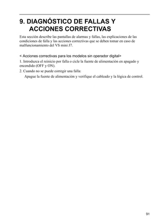 91
9. DIAGNÓSTICO DE FALLAS Y
ACCIONES CORRECTIVAS
Esta sección describe las pantallas de alarmas y fallas, las explicaciones de las
condiciones de falla y las acciones correctivas que se deben tomar en caso de
malfuncionamiento del VS mini J7.
< Acciones correctivas para los modelos sin operador digital>
1. Introduzca el reinicio por falla o cicle la fuente de alimentación en apagado y
encendido (OFF y ON).
2. Cuando no se puede corregir una falla:
Apague la fuente de alimentación y verifique el cableado y la lógica de control.
 