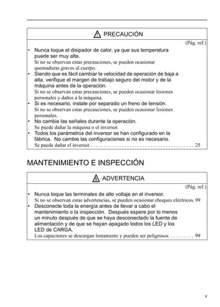 v
MANTENIMIENTO E INSPECCIÓN
PRECAUCIÓN
(Pág. ref.)
• Nunca toque el disipador de calor, ya que sus temperatura
puede ser muy alta.
Si no se observan estas precauciones, se pueden ocasionar
quemaduras graves al cuerpo.
• Siendo que es fácil cambiar la velocidad de operación de baja a
alta, verifique el margen de trabajo seguro del motor y de la
máquina antes de la operación.
Si no se observan estas precauciones, se pueden ocasionar lesiones
personales y daños a la máquina.
• Si es necesario, instale por separado un freno de tensión.
Si no se observan estas precauciones, se pueden ocasionar lesiones
personales.
• No cambie las señales durante la operación.
Se puede dañar la máquina o el inversor.
• Todos los parámetros del inversor se han configurado en la
fábrica. No cambie las configuraciones si no es necesario.
Se puede dañar el inversor.. . . . . . . . . . . . . . . . . . . . . . . . . . . . . . . . . . . . . . . . 25
ADVERTENCIA
(Pág. ref.)
• Nunca toque las terminales de alto voltaje en el inversor.
Si no se observan estas advertencias, se pueden ocasionar choques eléctricos. 99
• Desconecte toda la energía antes de llevar a cabo el
mantenimiento o la inspección. Después espere por lo menos
un minuto después de que se haya desconectado la fuente de
alimentación y de que se hayan apagado todos los LED y los
LED de CARGA.
Los capacitores se descargan lentamente y pueden ser peligrosos. . . . . . . . . . 99
 