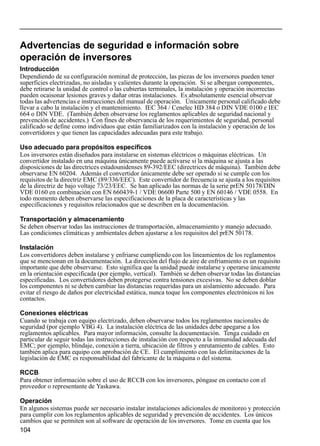 104
Advertencias de seguridad e información sobre
operación de inversores
Introducción
Dependiendo de su configuración nominal de protección, las piezas de los inversores pueden tener
superficies electrizadas, no aisladas y calientes durante la operación. Si se albergan componentes,
debe retirarse la unidad de control o las cubiertas terminales, la instalación y operación incorrectas
pueden ocaisonar lesiones graves y dañar otras instalaciones. Es absolutamente esencial observar
todas las advertencias e instrucciones del manual de operación. Únicamente personal calificado debe
llevar a cabo la instalación y el mantenimiento. IEC 364 / Cenelec HD 384 o DIN VDE 0100 e IEC
664 o DIN VDE. (También deben observarse los reglamentos aplicables de seguridad nacional y
prevención de accidentes.) Con fines de observancia de los requerimientos de seguridad, personal
calificado se define como individuos que están familiarizados con la instalación y operación de los
convertidores y que tienen las capacidades adecuadas para este trabajo.
Uso adecuado para propósitos específicos
Los inversores están diseñados para instalarse en sistemas eléctricos o máquinas eléctricas. Un
convertidor instalado en una máquina únicamente puede activarse si la máquina se ajusta a las
disposiciones de las directrices estadounidenses 89-392/EEC (directrices de máquina). También debe
observarse EN 60204. Además el convertidor únicamente debe ser operado si se cumple con los
requisitos de la directriz EMC (89/336/EEC). Este convertidor de frecuencia se ajusta a los requisitos
de la directriz de bajo voltaje 73/23/EEC. Se han aplicado las normas de la serie prEN 50178/DIN
VDE 0160 en combinación con EN 660439-1 / VDE 06600 Parte 500 y EN 60146 / VDE 0558. En
todo momento deben observarse las especificaciones de la placa de características y las
especificaciones y requisitos relacionados que se describen en la documentación.
Transportación y almacenamiento
Se deben observar todas las instrucciones de transportación, almacenamiento y manejo adecuado.
Las condiciones climáticas y ambientales deben ajustarse a los requisitos del prEN 50178.
Instalación
Los convertidores deben instalarse y enfriarse cumpliendo con los lineamientos de los reglamentos
que se mencionan en la documentación. La dirección del flujo de aire de enfriamiento es un requisito
importante que debe observarse. Esto significa que la unidad puede instalarse y operarse únicamente
en la orientación especificada (por ejemplo, vertical). También se deben observar todas las distancias
especificadas. Los convertidores deben protegerse contra tensiones excesivas. No se deben doblar
los componentes ni se deben cambiar las distancias requeridas para un aislamiento adecuado. Para
evitar el riesgo de daños por electricidad estática, nunca toque los componentes electrónicos ni los
contactos.
Conexiones eléctricas
Cuando se trabaja con equipo electrizado, deben observarse todos los reglamentos nacionales de
seguridad (por ejemplo VBG 4). La instalación eléctrica de las unidades debe apegarse a los
reglamentos aplicables. Para mayor información, consulte la documentación. Tenga cuidado en
particular de seguir todas las instrucciones de instalación con respecto a la inmunidad adecuada del
EMC; por ejemplo, blindaje, conexión a tierra, ubicación de filtros y enrutamiento de cables. Esto
también aplica para equipo con aprobación de CE. El cumplimiento con las delimitaciones de la
legislación de EMC es responsabilidad del fabricante de la máquina o del sistema.
RCCB
Para obtener información sobre el uso de RCCB con los inversores, póngase en contacto con el
proveedor o representante de Yaskawa.
Operación
En algunos sistemas puede ser necesario instalar instalaciones adicionales de monitoreo y protección
para cumplir con los reglamentos aplicables de seguridad y prevención de accidentes. Los únicos
cambios que se permiten son al software de operación de los inversores. Tome en cuenta que los
 