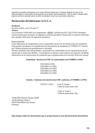 105
capacitores pueden permanecer con carga eléctrica hasta por 5 minutos después de que se ha
desconectado el convertidor de frecuencia de la fuente de alimentación. Por lo tanto, siempre debe
esperar un breve periodo antes de abrir la unidad y tocar las conexiones eléctricas.
Declaración del fabricante en E.U.A.
Productos
Inversor estático, serie VS mini J7
Alcance
Los inversores YASKAWA son componentes (BDM*, definido por IEC 22g/21CDV) diseñados
exclusivamente para instalarse en máquinas o sistemas (productos finales) por re-usuarios calificados
(por ejemplo, fabricantes de ingeniería mecánica).
Responsabilidad
Como fabricantes de componentes somos responsables de proveer las instrucciones de instalación.
Estas pueden encontrarse en la publicación de lineamientos de instalación G-TI#99012-V7 (misma
que Yaskawa proporciona gratuitamente a solicitud).
Nuestros productos han sido probados y autorizados de conformidad con los requerimientos de las
normas que se listan más adelante. Los productos se ajustan a estas normas con sujeción a la debida
observancia de las instrucciones de instalación que se proporcionan en la sección 10 de este manual:
Inmunidad - Resistencia EMC de conformidad con EN50082-2 (1995)
ENV50204 (1995)
EN61000-4-2 (1996)
EN61000-4-4 (1995)
EN61000-4-6 (1996)
EN61000-4-8 (1994)
Emisión - Emisiones de interferencia EMC conforme a EN500081-2 (1993)
EN55011 (1991) Clase B Grupo 1
Cable de motor hasta 10m
Clase A Grupo 1
Cable de motor hasta 20m
YASKAWA Electric Europe GmbH
Am Kronberger Hang 2
65824 Schwalbach am Taunus
Germany
Siga siempre todas las instrucciones que se proporcionan en esta documentación del producto
 