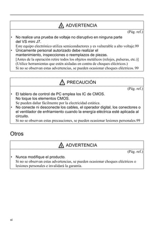vi
Otros
ADVERTENCIA
(Pág. ref.)
• No realice una prueba de voltaje no disruptivo en ninguna parte
del VS mini J7.
Este equipo electrónico utiliza semiconductores y es vulnerable a alto voltaje.99
• Únicamente personal autorizado debe realizar el
mantenimiento, inspecciones o reemplazos de piezas.
[Antes de la operación retire todos los objetos metálicos (relojes, pulseras, etc.)]
(Utilice herramientas que estén aisladas en contra de choques eléctricos.)
Si no se observan estas advertencias, se pueden ocasionar choques eléctricos. 99
PRECAUCIÓN
(Pág. ref.)
• El tablero de control de PC emplea los IC de CMOS.
No toque los elementos CMOS.
Se pueden dañar fácilmente por la electricidad estática.
• No conecte ni desconecte los cables, el operador digital, los conectores o
el ventilador de enfriamiento cuando la energía eléctrica esté aplicada al
circuito.
Si no se observan estas precauciones, se pueden ocasionar lesiones personales.99
ADVERTENCIA
(Pág. ref.)
• Nunca modifique el producto.
Si no se observan estas advertencias, se pueden ocasionar choques eléctricos o
lesiones personales e invalidará la garantía.
 