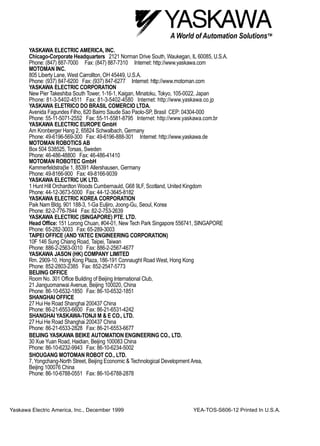 Yaskawa Electric America, Inc., December 1999 YEA-TOS-S606-12 Printed In U.S.A.
YASKAWA ELECTRIC AMERICA, INC.
Chicago-Corporate Headquarters 2121 Norman Drive South, Waukegan, IL 60085, U.S.A.
Phone: (847) 887-7000 Fax: (847) 887-7310 Internet: http://www.yaskawa.com
MOTOMAN INC.
805 Liberty Lane, West Carrollton, OH 45449, U.S.A.
Phone: (937) 847-6200 Fax: (937) 847-6277 Internet: http://www.motoman.com
YASKAWA ELECTRIC CORPORATION
New Pier Takeshiba South Tower, 1-16-1, Kaigan, Minatoku, Tokyo, 105-0022, Japan
Phone: 81-3-5402-4511 Fax: 81-3-5402-4580 Internet: http://www.yaskawa.co.jp
YASKAWA ELETRICO DO BRASIL COMERCIO LTDA.
Avenida Fagundes Filho, 620 Bairro Saude Sao Paolo-SP, Brasil CEP: 04304-000
Phone: 55-11-5071-2552 Fax: 55-11-5581-8795 Internet: http://www.yaskawa.com.br
YASKAWA ELECTRIC EUROPE GmbH
Am Kronberger Hang 2, 65824 Schwalbach, Germany
Phone: 49-6196-569-300 Fax: 49-6196-888-301 Internet: http://www.yaskawa.de
MOTOMAN ROBOTICS AB
Box 504 S38525, Torsas, Sweden
Phone: 46-486-48800 Fax: 46-486-41410
MOTOMAN ROBOTEC GmbH
Kammerfeldstraβe 1, 85391 Allershausen, Germany
Phone: 49-8166-900 Fax: 49-8166-9039
YASKAWA ELECTRIC UK LTD.
1 Hunt Hill Orchardton Woods Cumbernauld, G68 9LF, Scotland, United Kingdom
Phone: 44-12-3673-5000 Fax: 44-12-3645-8182
YASKAWA ELECTRIC KOREA CORPORATION
Paik Nam Bldg. 901 188-3, 1-Ga Euljiro, Joong-Gu, Seoul, Korea
Phone: 82-2-776-7844 Fax: 82-2-753-2639
YASKAWA ELECTRIC (SINGAPORE) PTE. LTD.
Head Office: 151 Lorong Chuan, #04-01, New Tech Park Singapore 556741, SINGAPORE
Phone: 65-282-3003 Fax: 65-289-3003
TAIPEI OFFICE (AND YATEC ENGINEERING CORPORATION)
10F 146 Sung Chiang Road, Taipei, Taiwan
Phone: 886-2-2563-0010 Fax: 886-2-2567-4677
YASKAWA JASON (HK) COMPANY LIMITED
Rm. 2909-10, Hong Kong Plaza, 186-191 Connaught Road West, Hong Kong
Phone: 852-2803-2385 Fax: 852-2547-5773
BEIJING OFFICE
Room No. 301 Office Building of Beijing International Club,
21 Jianguomanwai Avenue, Beijing 100020, China
Phone: 86-10-6532-1850 Fax: 86-10-6532-1851
SHANGHAI OFFICE
27 Hui He Road Shanghai 200437 China
Phone: 86-21-6553-6600 Fax: 86-21-6531-4242
SHANGHAI YASKAWA-TONJI M & E CO., LTD.
27 Hui He Road Shanghai 200437 China
Phone: 86-21-6533-2828 Fax: 86-21-6553-6677
BEIJING YASKAWA BEIKE AUTOMATION ENGINEERING CO., LTD.
30 Xue Yuan Road, Haidian, Beijing 100083 China
Phone: 86-10-6232-9943 Fax: 86-10-6234-5002
SHOUGANG MOTOMAN ROBOT CO., LTD.
7, Yongchang-North Street, Beijing Economic & Technological Development Area,
Beijing 100076 China
Phone: 86-10-6788-0551 Fax: 86-10-6788-2878
 