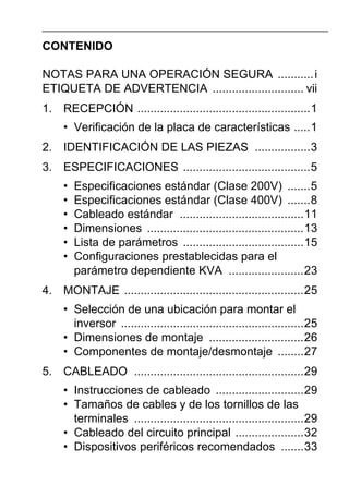 CONTENIDO
NOTAS PARA UNA OPERACIÓN SEGURA ...........i
ETIQUETA DE ADVERTENCIA ............................ vii
1. RECEPCIÓN .....................................................1
• Verificación de la placa de características .....1
2. IDENTIFICACIÓN DE LAS PIEZAS .................3
3. ESPECIFICACIONES .......................................5
• Especificaciones estándar (Clase 200V) .......5
• Especificaciones estándar (Clase 400V) .......8
• Cableado estándar ......................................11
• Dimensiones ................................................13
• Lista de parámetros .....................................15
• Configuraciones prestablecidas para el
parámetro dependiente KVA .......................23
4. MONTAJE .......................................................25
• Selección de una ubicación para montar el
inversor ........................................................25
• Dimensiones de montaje .............................26
• Componentes de montaje/desmontaje ........27
5. CABLEADO ....................................................29
• Instrucciones de cableado ...........................29
• Tamaños de cables y de los tornillos de las
terminales ....................................................29
• Cableado del circuito principal .....................32
• Dispositivos periféricos recomendados .......33
 