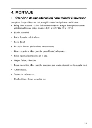 25
4. MONTAJE
• Selección de una ubicación para montar el inversor
Asegúrese de que el inversor esté protegido contra las siguientes condiciones:
• Frío y calor extremo. Utilice únicamente dentro del margen de temperatura ambi-
ente (para el tipo de chásis abierto): de 14 a 122°F (de -10 a +50°C)
• Lluvia, humedad.
• Rocío de aceite, salpicaduras.
• Rocío de sal.
• Luz solar directa. (Evite el uso en exteriores).
• Gases corrosivos. (Por ejemplo, gas sulfurado) o líquidos.
• Polvo o partículas metálicas en el aire.
• Golpes físicos, vibración.
• Ruído magnético. (Por ejemplo: máquinas para soldar, dispositivos de energía, etc.)
• Alta humedad.
• Sustancias radioactivas.
• Combustibles: thiner, solventes, etc.
 