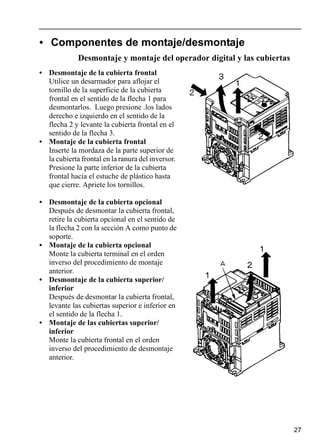 27
• Componentes de montaje/desmontaje
Desmontaje y montaje del operador digital y las cubiertas
• Desmontaje de la cubierta frontal
Utilice un desarmador para aflojar el
tornillo de la superficie de la cubierta
frontal en el sentido de la flecha 1 para
desmontarlos. Luego presione .los lados
derecho e izquierdo en el sentido de la
flecha 2 y levante la cubierta frontal en el
sentido de la flecha 3.
• Montaje de la cubierta frontal
Inserte la mordaza de la parte superior de
la cubierta frontal en la ranura del inversor.
Presione la parte inferior de la cubierta
frontal hacia el estuche de plástico hasta
que cierre. Apriete los tornillos.
• Desmontaje de la cubierta opcional
Después de desmontar la cubierta frontal,
retire la cubierta opcional en el sentido de
la flecha 2 con la sección A como punto de
soporte.
• Montaje de la cubierta opcional
Monte la cubierta terminal en el orden
inverso del procedimiento de montaje
anterior.
• Desmontaje de la cubierta superior/
inferior
Después de desmontar la cubierta frontal,
levante las cubiertas superior e inferior en
el sentido de la flecha 1.
• Montaje de las cubiertas superior/
inferior
Monte la cubierta frontal en el orden
inverso del procedimiento de desmontaje
anterior.
 
