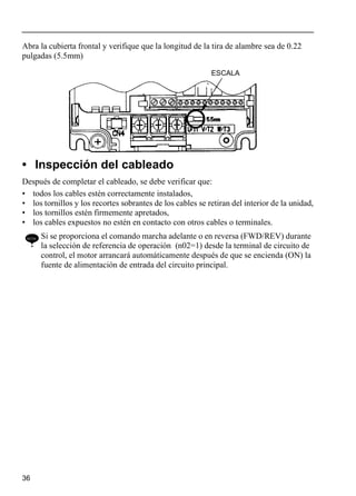 36
Abra la cubierta frontal y verifique que la longitud de la tira de alambre sea de 0.22
pulgadas (5.5mm)
• Inspección del cableado
Después de completar el cableado, se debe verificar que:
• todos los cables estén correctamente instalados,
• los tornillos y los recortes sobrantes de los cables se retiran del interior de la unidad,
• los tornillos estén firmemente apretados,
• los cables expuestos no estén en contacto con otros cables o terminales.
NOTE Si se proporciona el comando marcha adelante o en reversa (FWD/REV) durante
la selección de referencia de operación (n02=1) desde la terminal de circuito de
control, el motor arrancará automáticamente después de que se encienda (ON) la
fuente de alimentación de entrada del circuito principal.
ESCALA
 