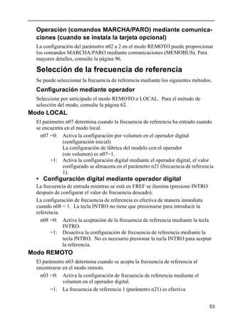 53
Operación (comandos MARCHA/PARO) mediante comunica-
ciones (cuando se instala la tarjeta opcional)
La configuración del parámetro n02 a 2 en el modo REMOTO puede proporcionar
los comandos MARCHA/PARO mediante comunicaciones (MEMOBUS). Para
mayores detalles, consulte la página 96.
Selección de la frecuencia de referencia
Se puede seleccionar la frecuencia de referencia mediante los siguientes métodos.
Configuración mediante operador
Seleccione por anticipado el modo REMOTO o LOCAL. Para el método de
selección del modo, consulte la página 62.
Modo LOCAL
El parámetro n07 determina cuando la frecuencia de referencia ha entrado cuando
se encuentra en el modo local.
n07 =0: Activa la configuración por volumen en el operador digital
(configuración inicial)
La configuración de fábrica del modelo con el operador
(sin volumen) es n07=1.
=1: Activa la configuración digital mediante el operador digital, el valor
configurado se almacena en el parámetro n21 (frecuencia de referencia
1).
• Configuración digital mediante operador digital
La frecuencia de entrada mientras se está en FREF se ilumina (presione INTRO
después de configurar el valor de frecuencia deseado).
La configuración de frecuencia de referencia es efectiva de manera inmediata
cuando n08 = 1. La tecla INTRO no tiene que presionarse para introducir la
referencia.
n08 =0: Activa la aceptación de la frecuencia de referencia mediante la tecla
INTRO.
=1: Desactiva la configuración de frecuencia de referencia mediante la
tecla INTRO. No es necesario presionar la tecla INTRO para aceptar
la referencia.
Modo REMOTO
El parámetro n03 determina cuando se acepta la frecuencia de referencia al
encontrarse en el modo remoto.
n03 =0: Activa la configuración de frecuencia de referencia mediante el
volumen en el operador digital.
=1: La frecuencia de referencia 1 (parámetro n21) es efectiva
 