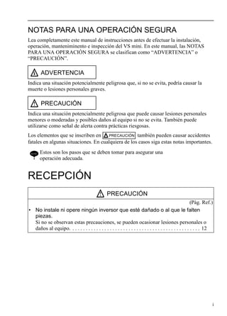 i
NOTAS PARA UNA OPERACIÓN SEGURA
Lea completamente este manual de instrucciones antes de efectuar la instalación,
operación, manteniminento e inspección del VS mini. En este manual, las NOTAS
PARA UNA OPERACIÓN SEGURA se clasifican como “ADVERTENCIA” o
“PRECAUCIÓN”.
Indica una situación potencialmente peligrosa que, si no se evita, podría causar la
muerte o lesiones personales graves.
Indica una situación potencialmente peligrosa que puede causar lesiones personales
menores o moderadas y posibles daños al equipo si no se evita. También puede
utilizarse como señal de alerta contra prácticas riesgosas.
Los elementos que se inscriben en también pueden causar accidentes
fatales en algunas situaciones. En cualquiera de los casos siga estas notas importantes.
RECEPCIÓN
ADVERTENCIA
PRECAUCIÓN
NOTE Estos son los pasos que se deben tomar para asegurar una
operación adecuada.
PRECAUCIÓN
(Pág. Ref.)
• No instale ni opere ningún inversor que esté dañado o al que le falten
piezas.
Si no se observan estas precauciones, se pueden ocasionar lesiones personales o
daños al equipo. . . . . . . . . . . . . . . . . . . . . . . . . . . . . . . . . . . . . . . . . . . . . . . . . 12
PRECAUCIÓN
 