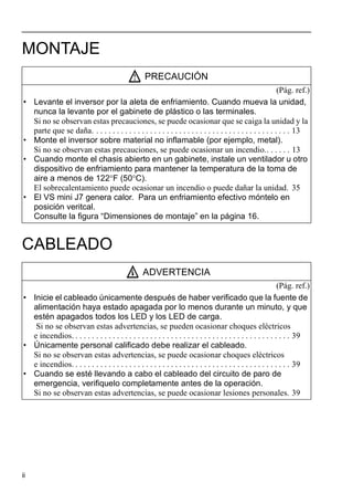 ii
MONTAJE
CABLEADO
PRECAUCIÓN
(Pág. ref.)
• Levante el inversor por la aleta de enfriamiento. Cuando mueva la unidad,
nunca la levante por el gabinete de plástico o las terminales.
Si no se observan estas precauciones, se puede ocasionar que se caiga la unidad y la
parte que se daña. . . . . . . . . . . . . . . . . . . . . . . . . . . . . . . . . . . . . . . . . . . . . . . . 13
• Monte el inversor sobre material no inflamable (por ejemplo, metal).
Si no se observan estas precauciones, se puede ocasionar un incendio.. . . . . . 13
• Cuando monte el chasis abierto en un gabinete, instale un ventilador u otro
dispositivo de enfriamiento para mantener la temperatura de la toma de
aire a menos de 122°F (50°C).
El sobrecalentamiento puede ocasionar un incendio o puede dañar la unidad. 35
• El VS mini J7 genera calor. Para un enfriamiento efectivo móntelo en
posición veritcal.
Consulte la figura “Dimensiones de montaje” en la página 16.
ADVERTENCIA
(Pág. ref.)
• Inicie el cableado únicamente después de haber verificado que la fuente de
alimentación haya estado apagada por lo menos durante un minuto, y que
estén apagados todos los LED y los LED de carga.
Si no se observan estas advertencias, se pueden ocasionar choques eléctricos
e incendios. . . . . . . . . . . . . . . . . . . . . . . . . . . . . . . . . . . . . . . . . . . . . . . . . . . . . 39
• Únicamente personal calificado debe realizar el cableado.
Si no se observan estas advertencias, se puede ocasionar choques eléctricos
e incendios. . . . . . . . . . . . . . . . . . . . . . . . . . . . . . . . . . . . . . . . . . . . . . . . . . . . . 39
• Cuando se esté llevando a cabo el cableado del circuito de paro de
emergencia, verifiquelo completamente antes de la operación.
Si no se observan estas advertencias, se puede ocasionar lesiones personales. 39
 