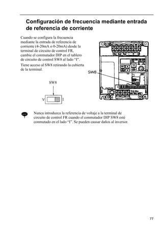 77
Configuración de frecuencia mediante entrada
de referencia de corriente
NOTE Nunca introduzca la referencia de voltaje a la terminal de
circuito de control FR cuando el conmutador DIP SW8 esté
conmutado en el lado “I”. Se pueden causar daños al inversor.
Cuando se configura la frecuencia
mediante la entrada de referencia de
corriente (4-20mA o 0-20mA) desde la
terminal de circuito de control FR,
cambie el conmutador DIP en el tablero
de circuito de control SW8 al lado “I”.
Tiene acceso al SW8 retirando la cubierta
de la terminal.
SW8
 