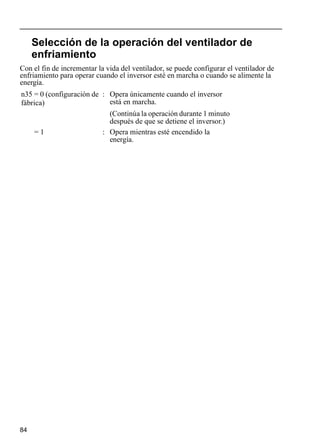 84
Selección de la operación del ventilador de
enfriamiento
Con el fin de incrementar la vida del ventilador, se puede configurar el ventilador de
enfriamiento para operar cuando el inversor esté en marcha o cuando se alimente la
energía.
n35 = 0 (configuración de
fábrica)
: Opera únicamente cuando el inversor
está en marcha.
(Continúa la operación durante 1 minuto
después de que se detiene el inversor.)
= 1 : Opera mientras esté encendido la
energía.
 