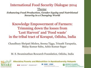 Alleviating Poverty and Malnutrition in Agrobiodiversity Hotspots
Knowledge Empowerment of Farmers:
Trimming down the losses from
‘Lost Harvest’ and ‘Food waste’
in the tribal tract of Koraput, Odisha, India
Chaudhury Shripati Mishra, Seema Tigga, Trinath Taraputia,
Malay Kumar Sahu, Ashis Kumar Sagar
M. S. Swaminathan Research Foundation, Odisha, India
International Food Security Dialogue 2014
Theme
Enhancing Food Production, Gender Equity and Nutritional
Security in a Changing World
 