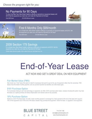 Choose the program right for you:

  No Payments for 90 Days
  To ring in the New Year, Blue Street Capital is offering no payments on equipment leases until
  2010! Get the equipment you need now, and make No Payments for 90 Days!
  Only $200 down                   $10,000 Minimum Lease




                             First 6 Months Only $99/month
                             For a limited time, Blue Street Capital is offering no payments on equipment leases until 2010. Get
                             the equipment you need now, and make No Payments for 90 Days!
                             Only $200 down                   $10,000 Minimum Lease




  2009 Section 179 Savings
  For a limited time, Blue Street Capital is offering no payments on equipment until 2010. Get the
  equipment you need now, and make No Payments for 90 Days!
  Certain lease structure quality. Ask us about how your next lease can, too.




                               End-of-Year Lease
                                           ACT NOW AND GET A GREAT DEAL ON NEW EQUIPMENT

    Fair Market Value (FMV)
    Also known as a "true" lease this option is ideal for businesses that want to pay for the use of equipment rather than the ownership. FMV
    leases have the lowest monthly payment, and can provide important tax benefits over other lease types.

    $101 Purchase Option
    For businesses looking to own new technology or equipment, we offer a $101 purchase option lease. Lessees choosing this option may treat
    the lease as a capital purchase and deduct depreciation and interest costs for tax purposes.

    10% Purchase Option
    Similar to a $101 Purchase lease, but with a lower monthly payment in exchange for a fixed payment at the end of the lease term equal to
    10% of the equipment cost, At the end of the lease, lessees may purchase the equipment, renew the lease, or upgrade to new equipment.




                                      BLUE STREET                                               714.316.1180
                                                                                          david@bluestreetcapital.com
                                                                                           www.bluestreetcapital.com
                                      C A P I T A L
 