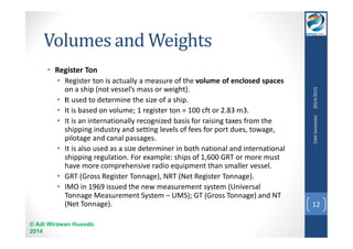 Volumes and Weights 
• Register Ton 
• Register ton is actually a measure of the volume of enclosed spaces 
on a ship (not vessel’s mass or weight). 
• It used to determine the size of a ship. 
• It is based on volume; 1 register ton = 100 cft or 2.83 m3. 
• It is an internationally recognized basis for raising taxes from the 
shipping industry and setting levels of fees for port dues, towage, 
pilotage and canal passages. 
• It is also used as a size determiner in both national and international 
shipping regulation. For example: ships of 1,600 GRT or more must 
have more comprehensive radio equipment than smaller vessel. 
• GRT (Gross Register Tonnage), NRT (Net Register Tonnage). 
• IMO in 1969 issued the new measurement system (Universal 
Tonnage Measurement System – UMS); GT (Gross Tonnage) and NT 
(Net Tonnage). 
© Adi Wirawan Husodo 
2014 
Odd Semester 2014/2015 
12 
 
