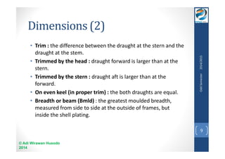 Dimensions (2) 
• Trim : the difference between the draught at the stern and the 
draught at the stem. 
• Trimmed by the head : draught forward is larger than at the 
stern. 
• Trimmed by the stern : draught aft is larger than at the 
forward. 
• On even keel (in proper trim) : the both draughts are equal. 
• Breadth or beam (Bmld) : the greatest moulded breadth, 
measured from side to side at the outside of frames, but 
inside the shell plating. 
© Adi Wirawan Husodo 
2014 
Odd Semester 2014/2015 
9 
 