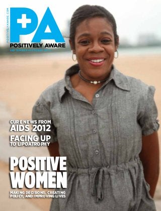 positivelyaware.com




                      September+OCTOBER 2012




                      CURE NEWS FROM
                      AIDS 2012
                      facing up
                      to lipoatrophy



                      POSITIVE
                      Women
                      Making decisions, creating
                      policy, and improving lives
 