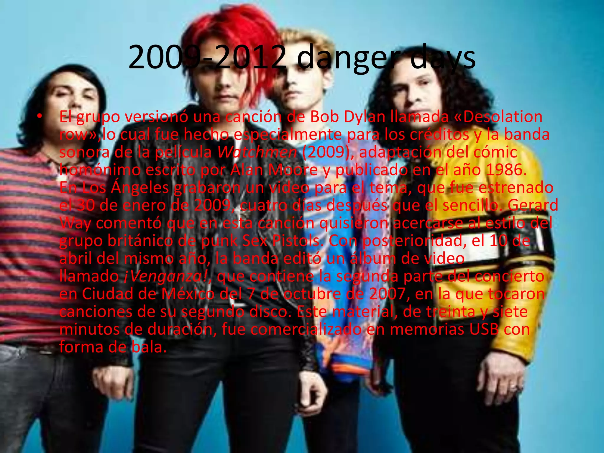 2009-2012 danger days
• El grupo versionó una canción de Bob Dylan llamada «Desolation
  row»,lo cual fue hecho especialmente para los créditos y la banda
  sonora de la película Watchmen (2009), adaptación del cómic
  homónimo escrito por Alan Moore y publicado en el año 1986.
  En Los Ángeles grabaron un video para el tema, que fue estrenado
  el 30 de enero de 2009, cuatro días después que el sencillo. Gerard
  Way comentó que en esta canción quisieron acercarse al estilo del
  grupo británico de punk Sex Pistols. Con posterioridad, el 10 de
  abril del mismo año, la banda editó un álbum de video
  llamado ¡Venganza!, que contiene la segunda parte del concierto
  en Ciudad de México del 7 de octubre de 2007, en la que tocaron
  canciones de su segundo disco. Este material, de treinta y siete
  minutos de duración, fue comercializado en memorias USB con
  forma de bala.
 